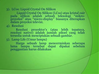 3). LCos: Liquid Crystal On Silikon
        Liquid Crystal On Silikon (LCos) atau kristal cair
   pada silikon adalah sebuah teknologi “mikro-
   proyeksi” atau “micro-display” biasanya diterapkan
   dalam proyeksi televisi.
4). Resolusi
       Resolusi proyektor’s (atau lebih tepatnya,
   resolusi native) adalah jumlah piksel yang telah
   tersedia untuk menciptakan sebuah gambar.
5). Lamp Life (Umur lampu)
       Harga sebuah lamp mencerminkan seberapa
   lama lampu tersebut dapat dipakai sebelum
   penggantian harus dilakukan
 