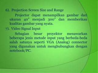 6). Projection Screen Size and Range
       Projector dapat menampilkan gambar dari
   ukuran 40” menjadi 300” dan memberikan
   kualitas gambar yang nyata.
7). Video Signal Input
       Sebagian besar proyektor menawarkan
   beberapa jenis metode input yang berbeda-beda
   salah satunya seperti VGA (Analog) connector
   yang digunakan untuk menghubungkan dengan
   notebook/PC.
 
