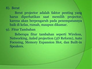 8). Berat
      Berat projector adalah faktor penting yang
   harus diperhatikan saat memilih projector,
   karena akan berpengaruh pada penempatannya
   baik di kelas, rumah, maupun dikamar.
9). Fitur Tambahan
      Beberapa fitur tambahan seperti Wireless,
   Networking, Anled projection (3D Reform), Auto
   Focusing, Memory Expansion Slot, dan Built-in
   Speakers.
 