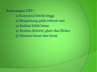Kekurangan CRT :
     1) Konsumsi listrik tinggi
     2) Bergantung pada refresh rate
     3) Radiasi lebih besar
     4) Rentan distorsi, glare dan flicker
     5) Dimensi besar dan berat
 