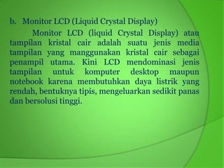 b. Monitor LCD (Liquid Crystal Display)
      Monitor LCD (liquid Crystal Display) atau
tampilan kristal cair adalah suatu jenis media
tampilan yang manggunakan kristal cair sebagai
penampil utama. Kini LCD mendominasi jenis
tampilan untuk komputer desktop maupun
notebook karena membutuhkan daya listrik yang
rendah, bentuknya tipis, mengeluarkan sedikit panas
dan bersolusi tinggi.
 