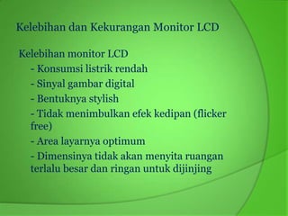 Kelebihan dan Kekurangan Monitor LCD

Kelebihan monitor LCD
  - Konsumsi listrik rendah
  - Sinyal gambar digital
  - Bentuknya stylish
  - Tidak menimbulkan efek kedipan (flicker
  free)
  - Area layarnya optimum
  - Dimensinya tidak akan menyita ruangan
  terlalu besar dan ringan untuk dijinjing
 