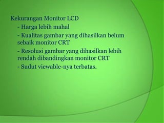 Kekurangan Monitor LCD
  - Harga lebih mahal
  - Kualitas gambar yang dihasilkan belum
  sebaik monitor CRT
  - Resolusi gambar yang dihasilkan lebih
  rendah dibandingkan monitor CRT
  - Sudut viewable-nya terbatas.
 
