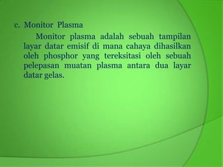 c. Monitor Plasma
      Monitor plasma adalah sebuah tampilan
   layar datar emisif di mana cahaya dihasilkan
   oleh phosphor yang tereksitasi oleh sebuah
   pelepasan muatan plasma antara dua layar
   datar gelas.
 
