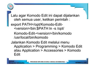 Lalu agar Komodo Edit ini dapat dijalankan
  oleh semua user, ketikan perintah :
export PATH=/opt/Komodo-Edit-
  <version>/bin:$PATH ln -s /opt/
  Komodo-Edit-<version>/bin/komodo
  /usr/local/bin/komodo
Jalankan Komodo Edit melalui menu
  Application > Programming > Komodo Edit
  atau Application > Accessories > Komodo
  Edit
 