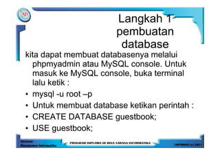 Langkah 1
                       pembuatan
                        database
kita dapat membuat databasenya melalui
  phpmyadmin atau MySQL console. Untuk
  masuk ke MySQL console, buka terminal
  lalu ketik :
• mysql -u root –p
• Untuk membuat database ketikan perintah :
• CREATE DATABASE guestbook;
• USE guestbook;
 