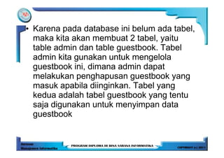 • Karena pada database ini belum ada tabel,
  maka kita akan membuat 2 tabel, yaitu
  table admin dan table guestbook. Tabel
  admin kita gunakan untuk mengelola
  guestbook ini, dimana admin dapat
  melakukan penghapusan guestbook yang
  masuk apabila diinginkan. Tabel yang
  kedua adalah tabel guestbook yang tentu
  saja digunakan untuk menyimpan data
  guestbook
 