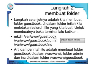 Langkah 2
                     membuat folder
• Langkah selanjutnya adalah kita membuat
  folder guestbook, di dalam folder inilah kita
  meletakan seluruh file yang kita buat. Untuk
  membuatnya buka terminal lalu ketikan :
• mkdir /var/www/guestbook
  /var/www/guestbook/admin Dibuat dalam 1 baris
  /var/www/guestbook/inc
• Arti dari perintah itu adalah membuat folder
  guestbook didalam /var/www/, folder admin
  dan inc didalam folder /var/www/guestbook
 