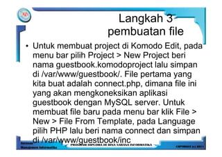 Langkah 3
                     pembuatan file
• Untuk membuat project di Komodo Edit, pada
  menu bar pilih Project > New Project beri
  nama guestbook.komodoproject lalu simpan
  di /var/www/guestbook/. File pertama yang
  kita buat adalah connect.php, dimana file ini
  yang akan mengkoneksikan aplikasi
  guestbook dengan MySQL server. Untuk
  membuat file baru pada menu bar klik File >
  New > File From Template, pada Language
  pilih PHP lalu beri nama connect dan simpan
  di /var/www/guestbook/inc
 