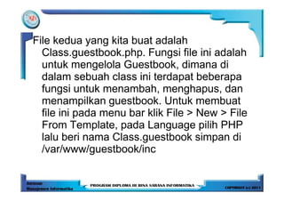 File kedua yang kita buat adalah
  Class.guestbook.php. Fungsi file ini adalah
  untuk mengelola Guestbook, dimana di
  dalam sebuah class ini terdapat beberapa
  fungsi untuk menambah, menghapus, dan
  menampilkan guestbook. Untuk membuat
  file ini pada menu bar klik File > New > File
  From Template, pada Language pilih PHP
  lalu beri nama Class.guestbook simpan di
  /var/www/guestbook/inc
 