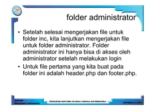 folder administrator
• Setelah selesai mengerjakan file untuk
  folder inc, kita lanjutkan mengerjakan file
  untuk folder administrator. Folder
  administrator ini hanya bisa di akses oleh
  administrator setelah melakukan login
• Untuk file pertama yang kita buat pada
  folder ini adalah header.php dan footer.php.
 
