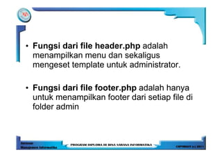 • Fungsi dari file header.php adalah
  menampilkan menu dan sekaligus
  mengeset template untuk administrator.

• Fungsi dari file footer.php adalah hanya
  untuk menampilkan footer dari setiap file di
  folder admin
 