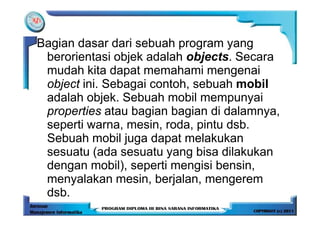 Bagian dasar dari sebuah program yang
 berorientasi objek adalah objects. Secara
 mudah kita dapat memahami mengenai
 object ini. Sebagai contoh, sebuah mobil
 adalah objek. Sebuah mobil mempunyai
 properties atau bagian bagian di dalamnya,
 seperti warna, mesin, roda, pintu dsb.
 Sebuah mobil juga dapat melakukan
 sesuatu (ada sesuatu yang bisa dilakukan
 dengan mobil), seperti mengisi bensin,
 menyalakan mesin, berjalan, mengerem
 dsb.
 