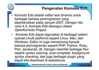 Pengenalan Komodo Edit
• Komodo Edit adalah editor text dinamis untuk
  berbagai bahasa pemrograman yang
  diperkenalkan pada Januari 2007. Dengan rilis
  versi 4.3, Komodo Edit dibangun diatas
  OpenKomodo Project.
• Komodo Edit dapat digunakan di berbagai sistem
  operasi (multi platform) seperti Linux, Mac, dan
  Windows. Editor ini juga mendukung banyak
  bahasa pemrograman seperti PHP, Python, Ruby,
  Perl, Javascript, dll. Dengan memiliki berbagai fitur
  seperti syntax coloring, auto-complete, background
  syntax checking, dan juga berbagai plugin yang
  dapat kita download di websitenya.
 