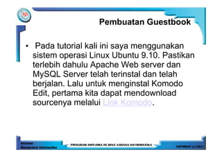 Pembuatan Guestbook

• Pada tutorial kali ini saya menggunakan
  sistem operasi Linux Ubuntu 9.10. Pastikan
  terlebih dahulu Apache Web server dan
  MySQL Server telah terinstal dan telah
  berjalan. Lalu untuk menginstal Komodo
  Edit, pertama kita dapat mendownload
  sourcenya melalui Link Komodo.
 