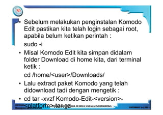 • Sebelum melakukan penginstalan Komodo
  Edit pastikan kita telah login sebagai root,
  apabila belum ketikan perintah :
  sudo -i
• Misal Komodo Edit kita simpan didalam
  folder Download di home kita, dari terminal
  ketik :
  cd /home/<user>/Downloads/
• Lalu extract paket Komodo yang telah
  didownload tadi dengan mengetik :
• cd tar -xvzf Komodo-Edit-<version>-
  <platform>.tar.gz
 