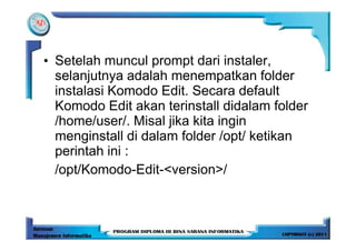 • Setelah muncul prompt dari instaler,
  selanjutnya adalah menempatkan folder
  instalasi Komodo Edit. Secara default
  Komodo Edit akan terinstall didalam folder
  /home/user/. Misal jika kita ingin
  menginstall di dalam folder /opt/ ketikan
  perintah ini :
  /opt/Komodo-Edit-<version>/
 