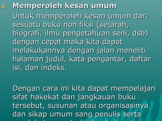 a.   Memperoleh kesan umum
     Untuk memperoleh kesan umum dari
     sesuatu buku non fiksi (sejarah,
     biografi, ilmu pengetahuan seni, dsb)
     dengan cepat maka kita dapat
     melakukannya dengan jalan meneliti
     halaman judul, kata pengantar, daftar
     isi, dan indeks.

     Dengan cara ini kita dapat mempelajari
     sifat hakekat dan jangkauan buku
     tersebut, susunan atau organisasinya
     dan sikap umum sang penulis serta
 
