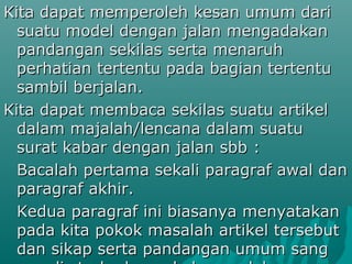 Kita dapat memperoleh kesan umum dari
  suatu model dengan jalan mengadakan
  pandangan sekilas serta menaruh
  perhatian tertentu pada bagian tertentu
  sambil berjalan.
Kita dapat membaca sekilas suatu artikel
  dalam majalah/lencana dalam suatu
  surat kabar dengan jalan sbb :
  Bacalah pertama sekali paragraf awal dan
  paragraf akhir.
  Kedua paragraf ini biasanya menyatakan
  pada kita pokok masalah artikel tersebut
  dan sikap serta pandangan umum sang
 
