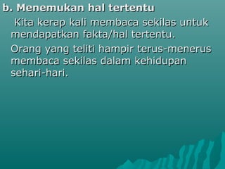 b. Menemukan hal tertentu
  Kita kerap kali membaca sekilas untuk
 mendapatkan fakta/hal tertentu.
 Orang yang teliti hampir terus-menerus
 membaca sekilas dalam kehidupan
 sehari-hari.
 