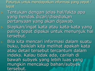 Petunjuk untuk mendapatkan informasi yang cepat /
     tepat
a.   Tentukan dengan jelas hal/fakta apa
     yang hendak dicari/disediakan
     pertanyaan yang akan dijawab.
b.   Siapkan/ingat kata atau kata-kata yang
     paling tepat dipakai untuk menunjuk hal
     tersebut.
c.   Bila kita mencari informasi dalam suatu
     buku, baiklah kita melihat apakah kata
     atau detail tersebut tercantum dalam
     indeks. Kalau tidak ada, carilah di
     bawah subyek yang lebih luas yang
     mungkin mencakup bahan/subyek
     tersebut.
 