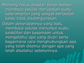 Memang harus disadari benar bahwa
 membaca sekilas merupakan suatu
 keterampilan yang sangat berfaedah
 kalau tidak disalahgunakan.
Dalam penerapannya yang baik,
 membaca sekilas menuntut suatu
 keaktifan dan kesamaan untuk
 mengetahui apa yang dicari serta
 bagaimana cara menghubungkan apa
 yang telah ditemui dengan apa yang
 telah diketahui sebelumnya.
 