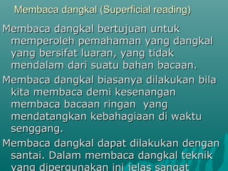 Membaca dangkal (Superficial reading)
Membaca dangkal bertujuan untuk
 memperoleh pemahaman yang dangkal
 yang bersifat luaran, yang tidak
 mendalam dari suatu bahan bacaan.
Membaca dangkal biasanya dilakukan bila
 kita membaca demi kesenangan
 membaca bacaan ringan yang
 mendatangkan kebahagiaan di waktu
 senggang.
Membaca dangkal dapat dilakukan dengan
 santai. Dalam membaca dangkal teknik
 yang dipergunakan ini jelas sangat
 