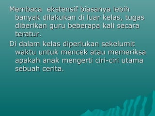 Membaca ekstensif biasanya lebih
 banyak dilakukan di luar kelas, tugas
 diberikan guru beberapa kali secara
 teratur.
Di dalam kelas diperlukan sekelumit
 waktu untuk mencek atau memeriksa
 apakah anak mengerti ciri-ciri utama
 sebuah cerita.
 