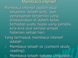 Membaca intensif
Membaca intensif adalah studi
   seksama, telaah teliti, dan
   penanganan terperinci yang
   dilaksanakan di dalam kelas
   terhadap suatu tugas yang pendek,
   kira-kira dua sampai empat
   halaman setiap hari.
Yang termasuk membaca intensif
   adalah :
1. Membaca telaah isi (content study
   reading).
2. Membaca telaah bahasa (linguistik
 