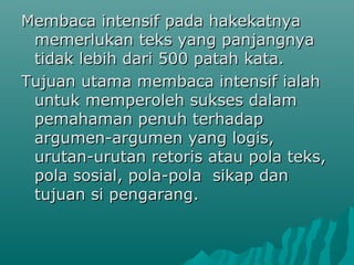 Membaca intensif pada hakekatnya
 memerlukan teks yang panjangnya
 tidak lebih dari 500 patah kata.
Tujuan utama membaca intensif ialah
 untuk memperoleh sukses dalam
 pemahaman penuh terhadap
 argumen-argumen yang logis,
 urutan-urutan retoris atau pola teks,
 pola sosial, pola-pola sikap dan
 tujuan si pengarang.
 
