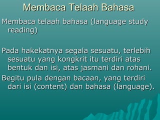 Membaca Telaah Bahasa
Membaca telaah bahasa (language study
 reading)

Pada hakekatnya segala sesuatu, terlebih
 sesuatu yang kongkrit itu terdiri atas
 bentuk dan isi, atas jasmani dan rohani.
Begitu pula dengan bacaan, yang terdiri
 dari isi (content) dan bahasa (language).
 