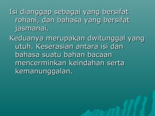 Isi dianggap sebagai yang bersifat
  rohani, dan bahasa yang bersifat
  jasmanai.
Keduanya merupakan dwitunggal yang
  utuh. Keserasian antara isi dan
  bahasa suatu bahan bacaan
  mencerminkan keindahan serta
  kemanunggalan.
 