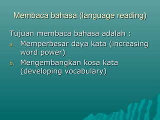 Membaca bahasa (language reading)

Tujuan membaca bahasa adalah :
a. Memperbesar daya kata (increasing
   word power)
b. Mengembangkan kosa kata
   (developing vocabulary)
 