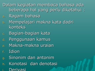 Dalam kegiatan membaca bahasa ada
   beberapa hal yang perlu diketahui :
a. Ragam bahasa

b. Mempelajari makna kata dadri
   konteks
c. Bagian-bagian kata

d. Penggunaan kamus

e. Makna-makna uraian

f. Idion

g. Sinonim dan antonim

h. Konotasi dan denotasi
 