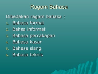 Ragam Bahasa
Dibedakan ragam bahasa :
1. Bahasa formal

2. Bahsa informal

3. Bahasa percakapan

4. Bahasa kasar

5. Bahasa slang

6. Bahasa teknis
 
