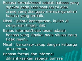 Bahasa formal/resmi adalah bahasa yang
 dipakai pada saat-saat resmi oleh
 orang yang dianggap mempergunakan
 bahasa yang terbaik.
Misal : pidato kenegaraan, kuliah di
 perguruan tinggi, dsb
Bahas informal/tidak resmi adalah
 bahasa yang dipakai pada situasi yang
 tidak resmi.
Misal : bercakap-cakap dengan keluarga
 atau teman.
Bahasa formal dan informal
 diklarifikasikan sebagai bahasa
 