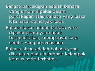 Bahasa percakapan adalah bahasa
 yang umum dipakai dalam
 percakapan atau bahasa yang biasa
 kita pakai semenjak kecil.
Bahasa kasar adalah bahasa yang
 dipakai orang yang tidak
 berpendidikan, mempunyai cara
 sendiri yang konvensional.
Bahasa slang adalah bahasa yang
 ditujukan pada kelompok-kelompok
 khusus serta terbatas.
 
