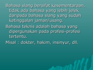 Bahasa slang bersifat kesementaraan,
 tidak ada bahasa yang lebih jelek
 daripada bahasa slang yang sudah
 ketinggalan jaman/usang.
Bahasa teknis adalah bahasa yang
 dipergunakan pada profesi-profesi
 tertentu.
Misal : dokter, hakim, insinyur, dll.
 