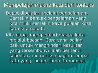 Mempelajari makna kata dari konteks
Dapat dipelajari melalui pengalaman.
  Semakin banyak pengalaman yang
  kita miliki semakin kaya pulalah kosa
  kata kita dapati.
Kita dapat mempelajari makna kata
  melalui bacaan. Cara yang paling
  baik untuk menghindari kesulitan
  yang tersembunyi ialah berhenti
  sebentar, memeriksa bagian tempat
  kata yang belum lama itu muncul.
 