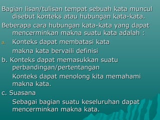Bagian lisan/tulisan tempat sebuah kata muncul
    disebut konteks atau hubungan kata-kata.
Beberapa cara hubungan kata-kata yang dapat
    mencerminkan makna suatu kata adalah :
a. Konteks dapat membatasi kata

    makna kata bervaili definisi
b. Konteks dapat memasukkan suatu
    perbandingan/pertentangan
    Konteks dapat menolong kita memahami
    makna kata.
c. Suasana
    Sebagai bagian suatu keseluruhan dapat
    mencerminkan makna kata.
 