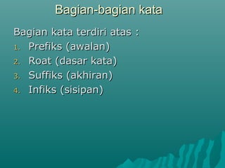 Bagian-bagian kata
Bagian kata terdiri atas :
1. Prefiks (awalan)

2. Roat (dasar kata)

3. Suffiks (akhiran)

4. Infiks (sisipan)
 