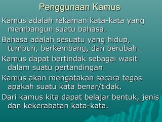 Penggunaan Kamus
Kamus adalah rekaman kata-kata yang
 membangun suatu bahasa.
Bahasa adalah sesuatu yang hidup,
 tumbuh, berkembang, dan berubah.
Kamus dapat bertindak sebagai wasit
 dalam suatu pertandingan.
Kamus akan mengatakan secara tegas
 apakah suatu kata benar/tidak.
Dari kamus kita dapat belajar bentuk, jenis
 dan kekerabatan kata-kata.
 