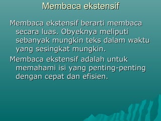 Membaca ekstensif
Membaca ekstensif berarti membaca
 secara luas. Obyeknya meliputi
 sebanyak mungkin teks dalam waktu
 yang sesingkat mungkin.
Membaca ekstensif adalah untuk
 memahami isi yang penting-penting
 dengan cepat dan efisien.
 