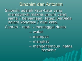 Sinonim dan Antonim
Sinonim adalah kata-kata yang
  mempunyai makna umum yang
  sama / bersamaan, tetapi berbeda
  dalam konotasi / nilai kata.
Contoh : mati → meninggal dunia
             → wafat
             → mampus
             → mangkat
             → mengehembus nafas
                    terakhir
 