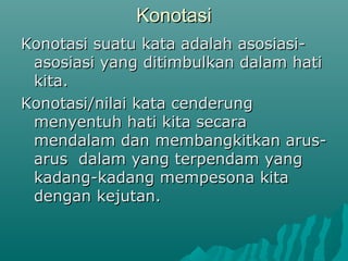 Konotasi
Konotasi suatu kata adalah asosiasi-
 asosiasi yang ditimbulkan dalam hati
 kita.
Konotasi/nilai kata cenderung
 menyentuh hati kita secara
 mendalam dan membangkitkan arus-
 arus dalam yang terpendam yang
 kadang-kadang mempesona kita
 dengan kejutan.
 