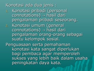 Konotasi ada dua jenis :
1. Konotasi pribadi (personal
   connotations) → hasil dari
   pengalaman pribadi seseorang.
2. Konotasi umum (general
   connotations) → hasil dari
   pengalaman orang-orang sebagai
   suatu kelompok sosial.
Penguasaan serta pemahaman
   konotasi kata sangat diperlukan
   bagi pembaca agar memperoleh
   sukses yang lebih baik dalam usaha
   peningkatan daya kata.
 