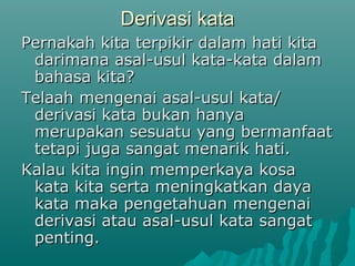 Derivasi kata
Pernakah kita terpikir dalam hati kita
 darimana asal-usul kata-kata dalam
 bahasa kita?
Telaah mengenai asal-usul kata/
 derivasi kata bukan hanya
 merupakan sesuatu yang bermanfaat
 tetapi juga sangat menarik hati.
Kalau kita ingin memperkaya kosa
 kata kita serta meningkatkan daya
 kata maka pengetahuan mengenai
 derivasi atau asal-usul kata sangat
 penting.
 