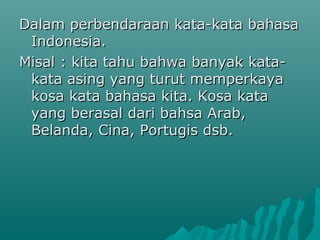 Dalam perbendaraan kata-kata bahasa
 Indonesia.
Misal : kita tahu bahwa banyak kata-
 kata asing yang turut memperkaya
 kosa kata bahasa kita. Kosa kata
 yang berasal dari bahsa Arab,
 Belanda, Cina, Portugis dsb.
 