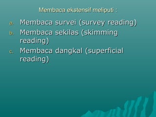 Membaca ekstensif meliputi :

a.   Membaca survei (survey reading)
b.   Membaca sekilas (skimming
     reading)
c.   Membaca dangkal (superficial
     reading)
 