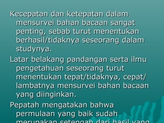 Kecepatan dan ketepatan dalam
 mensurvei bahan bacaan sangat
 penting, sebab turut menentukan
 berhasil/tidaknya seseorang dalam
 studynya.
Latar belakang pandangan serta ilmu
 pengetahuan seseorang turut
 menentukan tepat/tidaknya, cepat/
 lambatnya mensurvei bahan bacaan
 yang diinginkan.
Pepatah mengatakan bahwa
 permulaan yang baik sudah
 